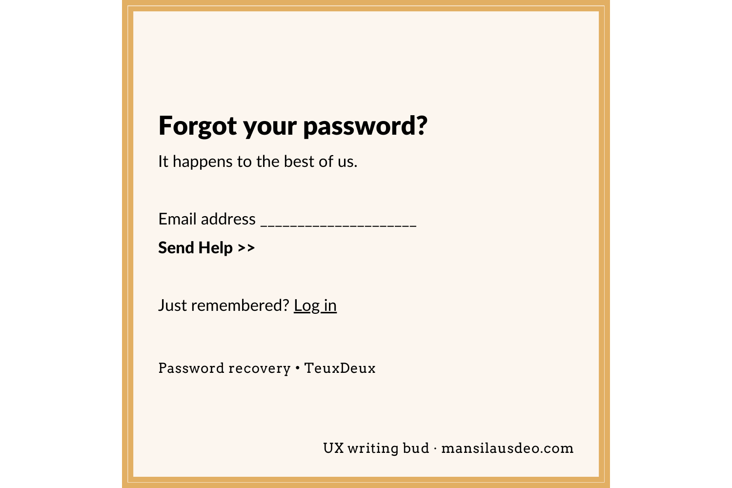Forgot your password? It happens to the best of us. Email ______________ Send help >> Just remembered? Log in Password recovery • TeuxDeux After clicking on Send Help - Help is on the way! Check your email for instructions to reset your password. UX writing bud