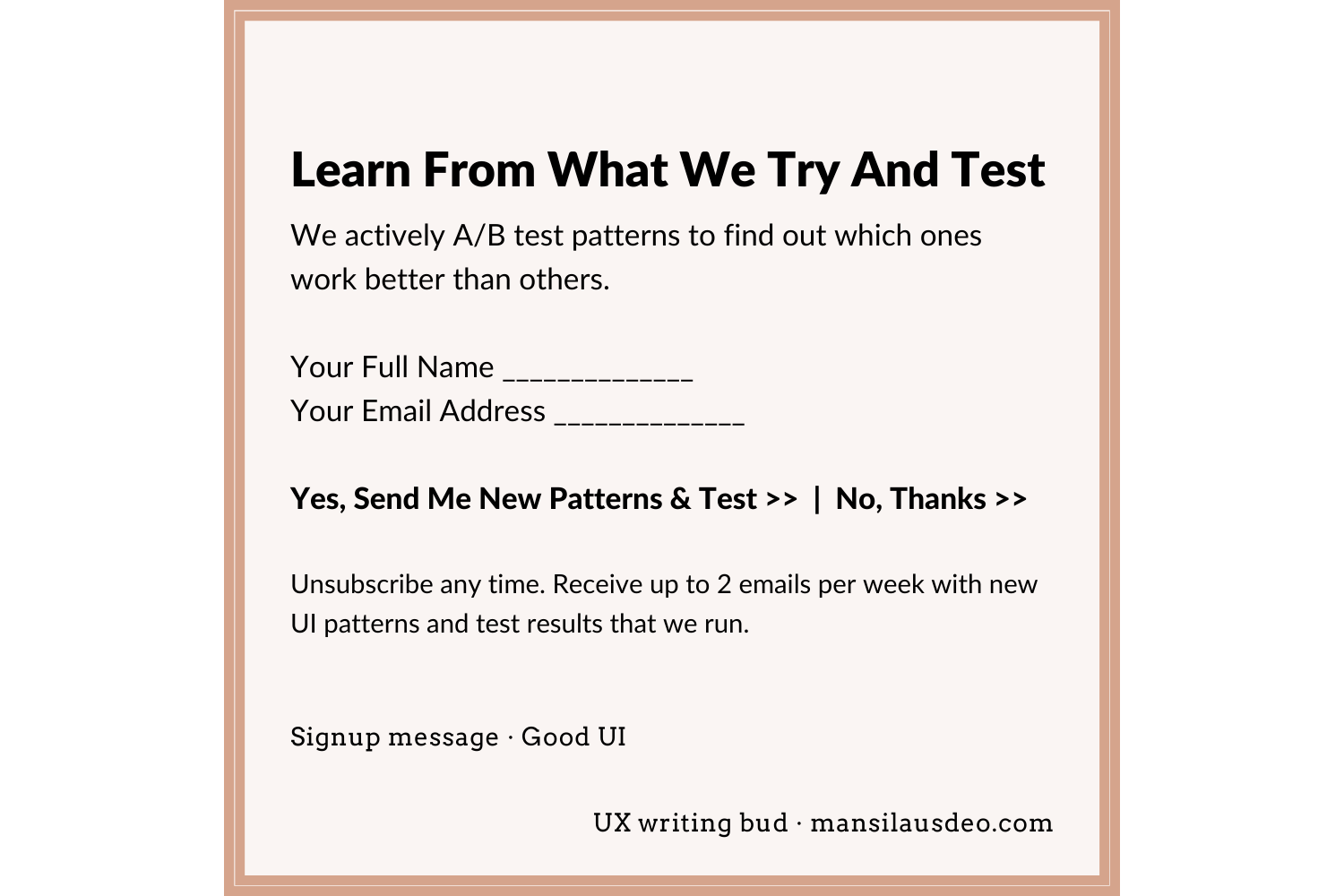 Learn From What We Try And Test We actively A/B test patterns to find out which ones work better than others. Your Full Name __________ Your Email Address __________ Yes, Send Me New Patterns & Test >> | No, Thanks >> Unsubscribe any time. Receive up to 2 emails per week with new UI patterns and test results that we run. Signup • GoodUI UX writing bud