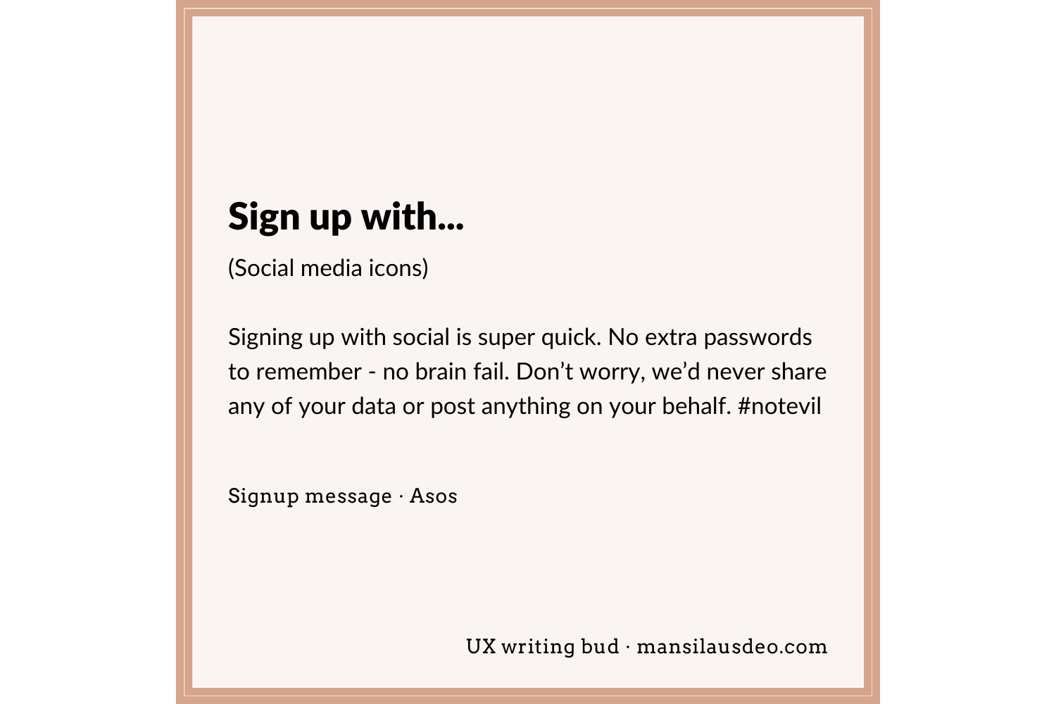 Sign up with… (Social media icons) Signing up with social is super quick. No extra passwords to remember - no brain fail. Don’t worry, we’d never share any of your data or post anything on your behalf. #notevil Signup form • Asos UX writing bud