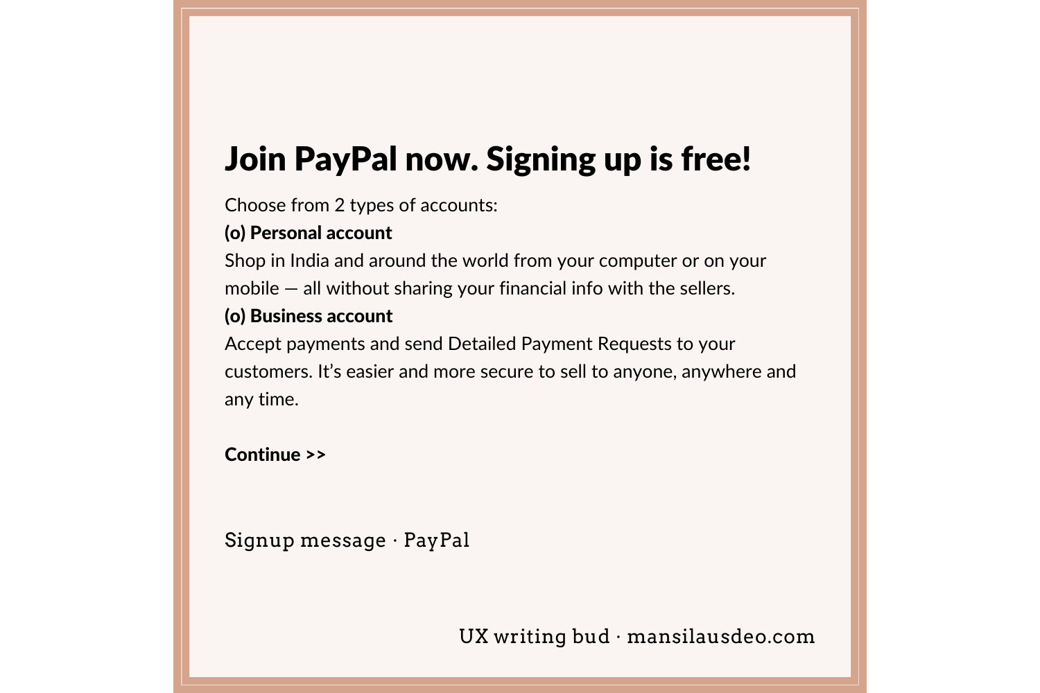 Join PayPal now. Signing up is free! Choose from 2 types of accounts: (o) Personal account Shop in India and around the world from your computer or on your mobile — all without sharing your financial info with the sellers. (o) Business account Accept payments and send Detailed Payment Requests to your customers. It’s easier and more secure to sell to anyone, anywhere and any time. Continue >> Signup form • PayPal UX writing bud