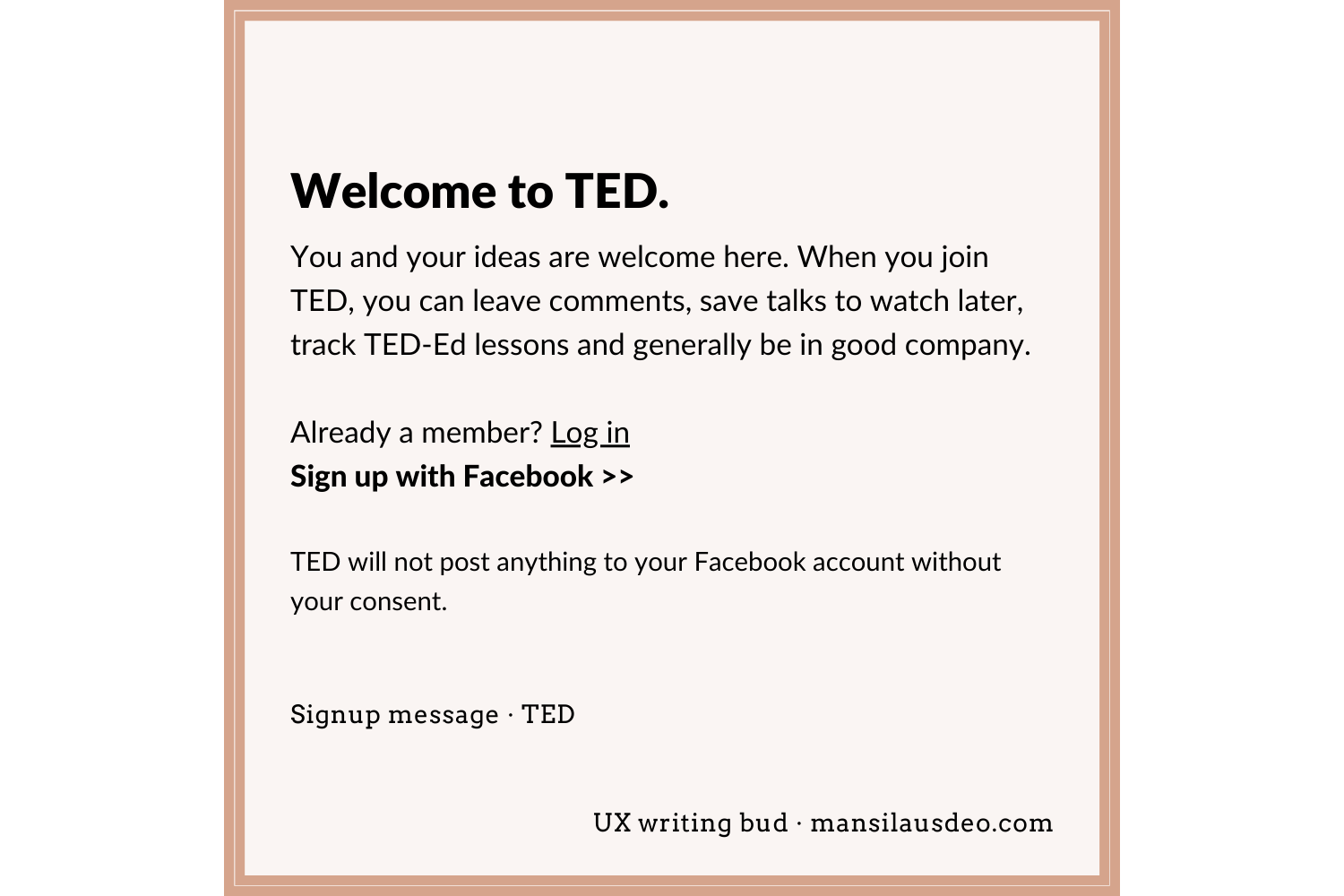 Welcome to TED. You and your ideas are welcome here. When you join TED, you can leave comments, save talks to watch later, track TED-Ed lessons and generally be in good company. Already a member? Log in Sign up with Facebook >> TED will not post anything to your Facebook account without your consent. OR First name Last name Email Password (At least 6 characters) Signup form • TED UX writing bud
