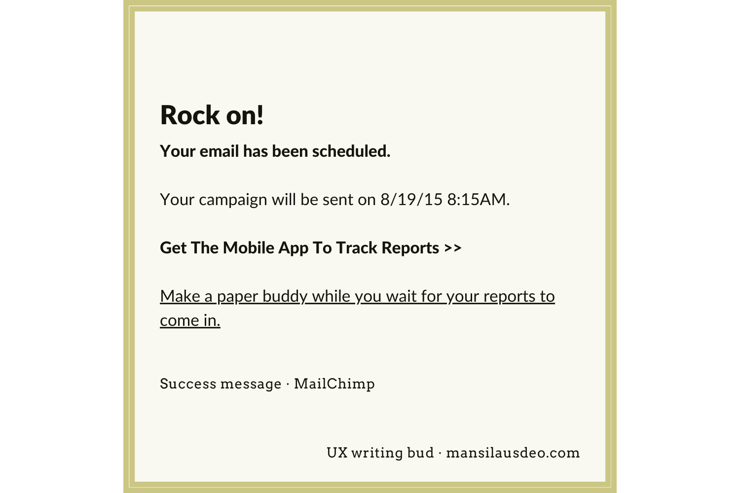 Rock on! Your email has been scheduled. Your campaign will be sent on 8/19/15 8:15AM. Get The Mobile App To Track Reports >> Make a paper buddy while you wait for your reports to come in. Success message - MailChimp UX Writing bud